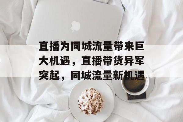 直播为同城流量带来巨大机遇,直播带货异军突起,同城流量新机遇 直播为同城流量带来巨大机遇,直播带货异军突起,同城流量新机遇