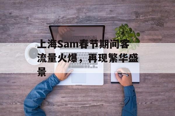 上海Sam春节期间客流量火爆,再现繁华盛景 上海Sam春节期间客流量火爆,再现繁华盛景