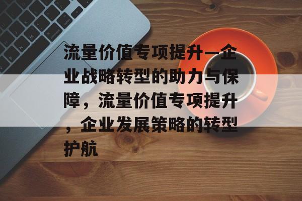 流量价值专项提升—企业战略转型的助力与保障，流量价值专项提升，企业发展策略的转型护航