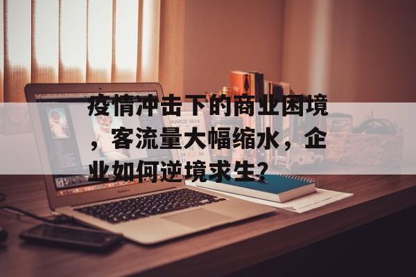 疫情冲击下的商业困境,客流量大幅缩水,企业如何逆境求生? 疫情冲击下的商业困境,客流量大幅缩水,企业如何逆境求生?