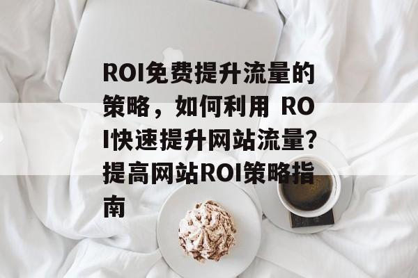ROI免费提升流量的策略,如何利用 ROI快速提升网站流量?提高网站ROI策略指南 ROI免费提升流量的策略,如何利用 ROI快速提升网站流量?提高网站ROI策略指南