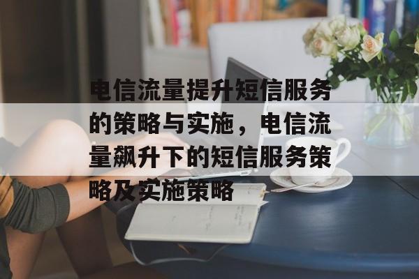 电信流量提升短信服务的策略与实施,电信流量飙升下的短信服务策略及实施策略 电信流量提升短信服务的策略与实施,电信流量飙升下的短信服务策略及实施策略