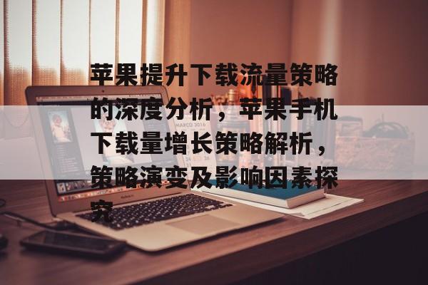 苹果提升下载流量策略的深度分析,苹果手机下载量增长策略解析,策略演变及影响因素探究 苹果提升下载流量策略的深度分析,苹果手机下载量增长策略解析,策略演变及影响因素探究