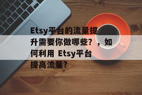 Etsy平台的流量提升需要你做哪些?,如何利用 Etsy平台提高流量? Etsy平台的流量提升需要你做哪些?,如何利用 Etsy平台提高流量?