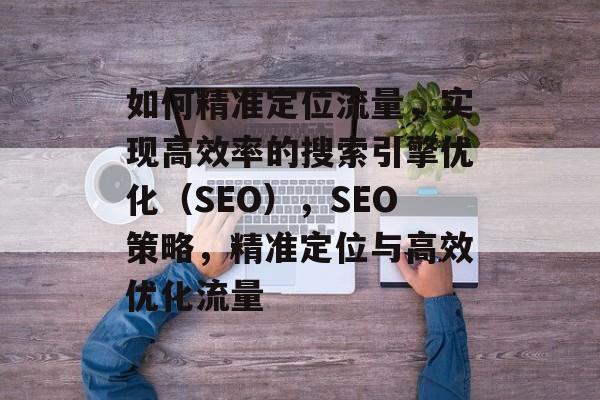 如何精准定位流量,实现高效率的搜索引擎优化(SEO),SEO策略,精准定位与高效优化流量 如何精准定位流量,实现高效率的搜索引擎优化(SEO),SEO策略,精准定位与高效优化流量