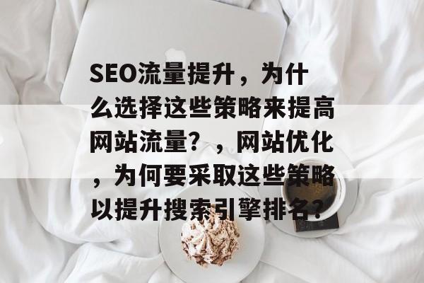 SEO流量提升，为什么选择这些策略来提高网站流量？，网站优化，为何要采取这些策略以提升搜索引擎排名？