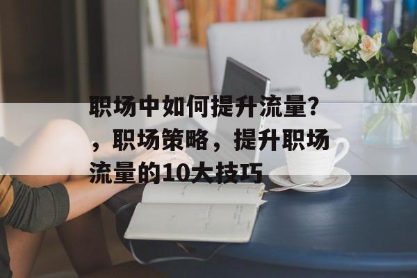 职场中如何提升流量?,职场策略,提升职场流量的10大技巧 职场中如何提升流量?,职场策略,提升职场流量的10大技巧