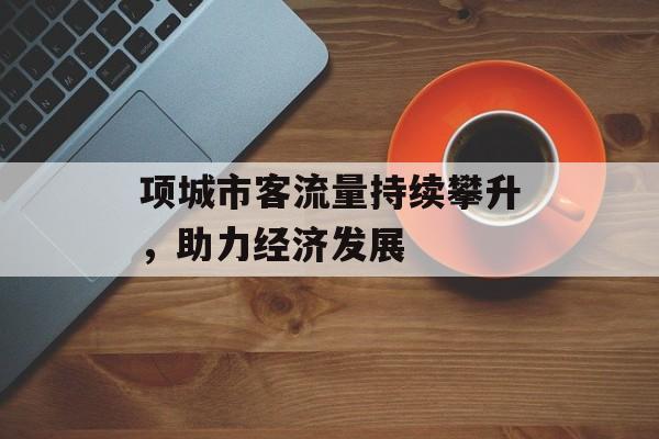 项城市客流量持续攀升,助力经济发展 项城市客流量持续攀升,助力经济发展