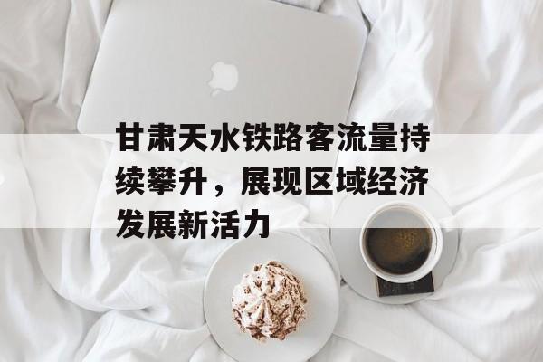 甘肃天水铁路客流量持续攀升,展现区域经济发展新活力 甘肃天水铁路客流量持续攀升,展现区域经济发展新活力