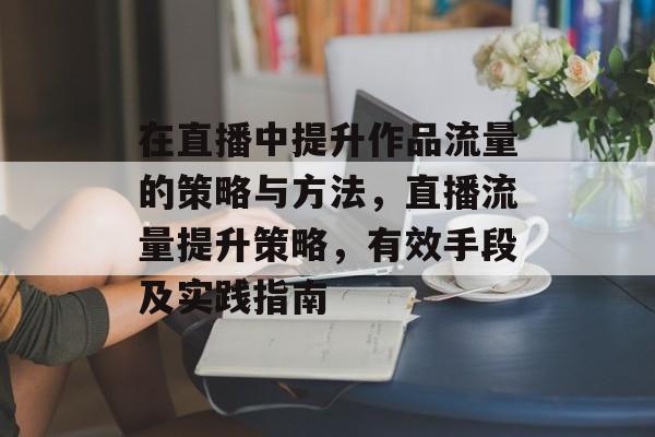 在直播中提升作品流量的策略与方法,直播流量提升策略,有效手段及实践指南 在直播中提升作品流量的策略与方法,直播流量提升策略,有效手段及实践指南