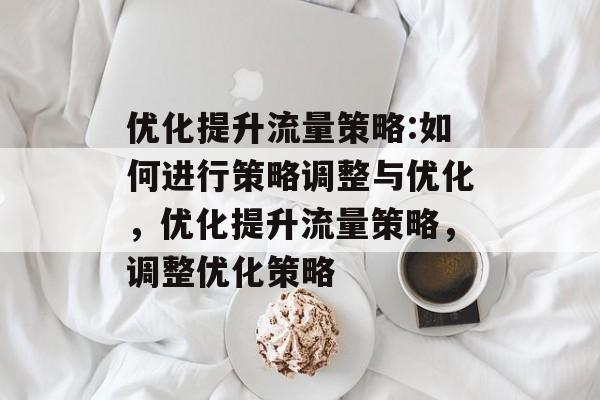 优化提升流量策略:如何进行策略调整与优化,优化提升流量策略,调整优化策略 优化提升流量策略:如何进行策略调整与优化,优化提升流量策略,调整优化策略