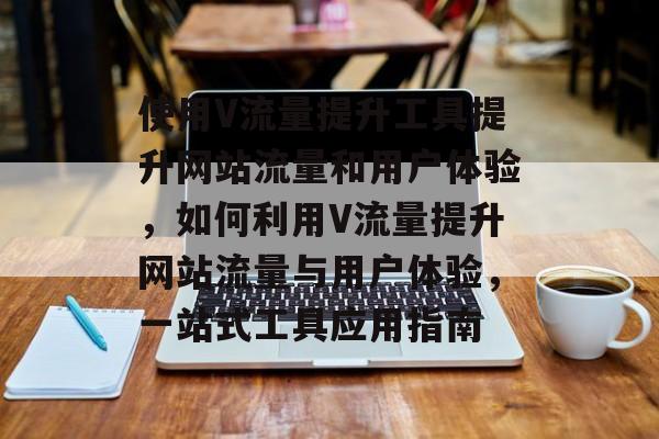使用V流量提升工具提升网站流量和用户体验，如何利用V流量提升网站流量与用户体验，一站式工具应用指南