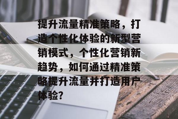 提升流量精准策略,打造个性化体验的新型营销模式,个性化营销新趋势,如何通过精准策略提升流量并打造用户体验? 提升流量精准策略,打造个性化体验的新型营销模式,个性化营销新趋势,如何通过精准策略提升流量并打造用户体验?