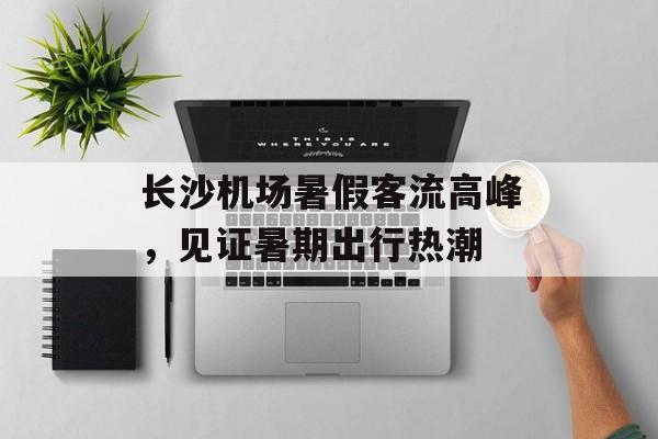 长沙机场暑假客流高峰,见证暑期出行热潮 长沙机场暑假客流高峰,见证暑期出行热潮