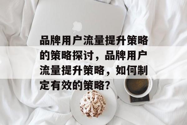品牌用户流量提升策略的策略探讨,品牌用户流量提升策略,如何制定有效的策略? 品牌用户流量提升策略的策略探讨,品牌用户流量提升策略,如何制定有效的策略?