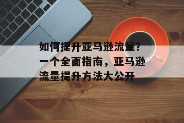 如何提升亚马逊流量?一个全面指南,亚马逊流量提升方法大公开 如何提升亚马逊流量?一个全面指南,亚马逊流量提升方法大公开