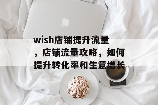 wish店铺提升流量，店铺流量攻略，如何提升转化率和生意增长