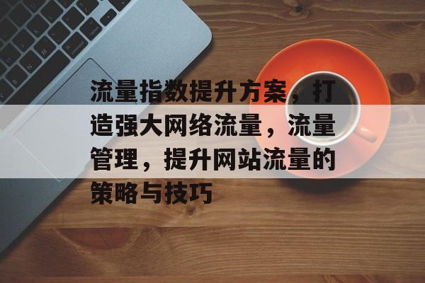 流量指数提升方案,打造强大网络流量,流量管理,提升网站流量的策略与技巧 流量指数提升方案,打造强大网络流量,流量管理,提升网站流量的策略与技巧
