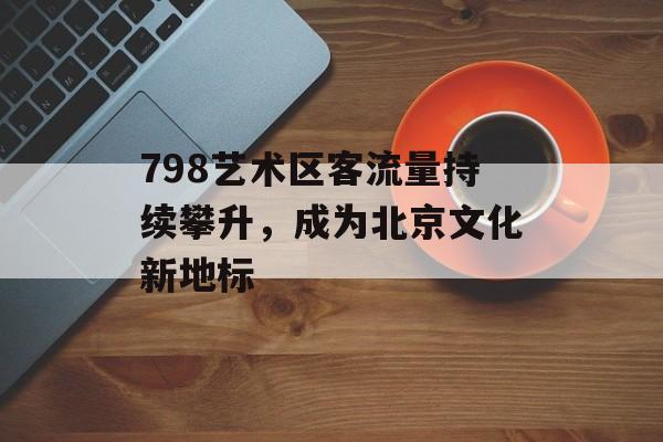 798艺术区客流量持续攀升,成为北京文化新地标 798艺术区客流量持续攀升,成为北京文化新地标