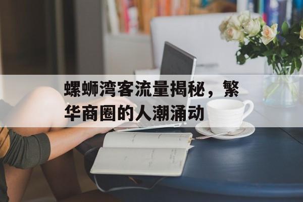 螺蛳湾客流量揭秘,繁华商圈的人潮涌动 螺蛳湾客流量揭秘,繁华商圈的人潮涌动