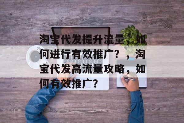 淘宝代发提升流量,如何进行有效推广?,淘宝代发高流量攻略,如何有效推广? 淘宝代发提升流量,如何进行有效推广?,淘宝代发高流量攻略,如何有效推广?
