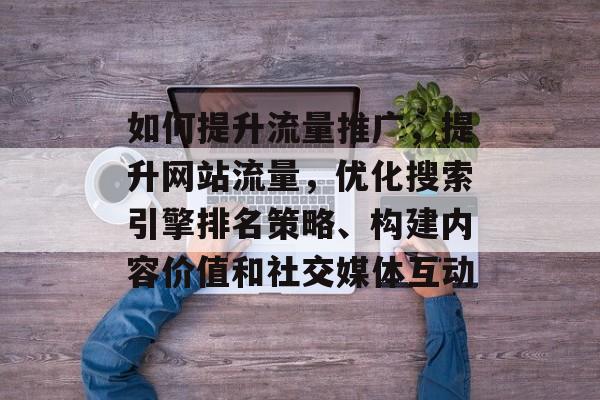 如何提升流量推广,提升网站流量,优化搜索引擎排名策略、构建内容价值和社交媒体互动 如何提升流量推广,提升网站流量,优化搜索引擎排名策略、构建内容价值和社交媒体互动