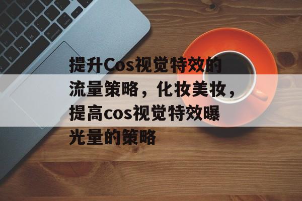 提升Cos视觉特效的流量策略,化妆美妆,提高cos视觉特效曝光量的策略 提升Cos视觉特效的流量策略,化妆美妆,提高cos视觉特效曝光量的策略