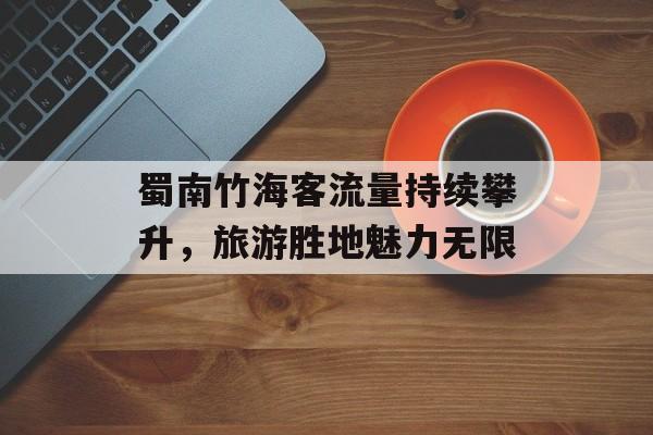 蜀南竹海客流量持续攀升,旅游胜地魅力无限 蜀南竹海客流量持续攀升,旅游胜地魅力无限