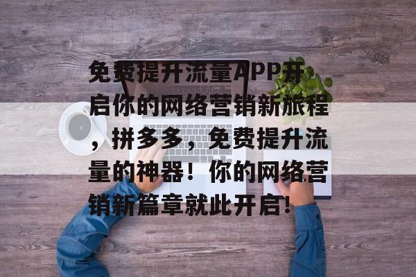 免费提升流量APP开启你的网络营销新旅程,拼多多,免费提升流量的神器!你的网络营销新篇章就此开启! 免费提升流量APP开启你的网络营销新旅程,拼多多,免费提升流量的神器!你的网络营销新篇章就此开启!