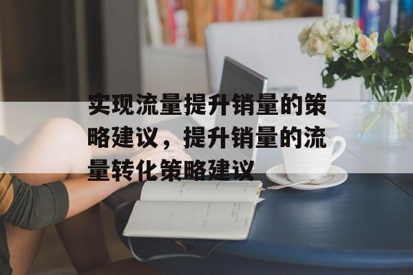 实现流量提升销量的策略建议,提升销量的流量转化策略建议 实现流量提升销量的策略建议,提升销量的流量转化策略建议