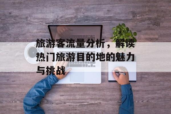 旅游客流量分析,解读热门旅游目的地的魅力与挑战 旅游客流量分析,解读热门旅游目的地的魅力与挑战
