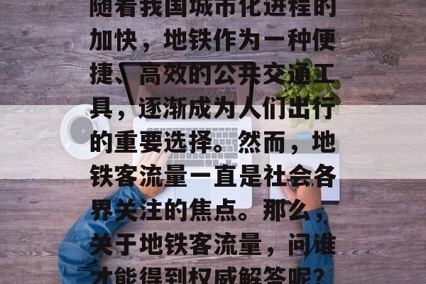 随着我国城市化进程的加快,地铁作为一种便捷、高效的公共交通工具,逐渐成为人们出行的重要选择。然而,地铁客流量一直是社会各界关注的焦点。那么,关于地铁客流量,问谁才能得到权威解答呢? 随着我国城市化进程的加快,地铁作为一种便捷、高效的公共交通工具,逐渐成为人们出行的重要选择。然而,地铁客流量一直是社会各界关注的焦点。那么,关于地铁客流量,问谁才能得到权威解答呢?