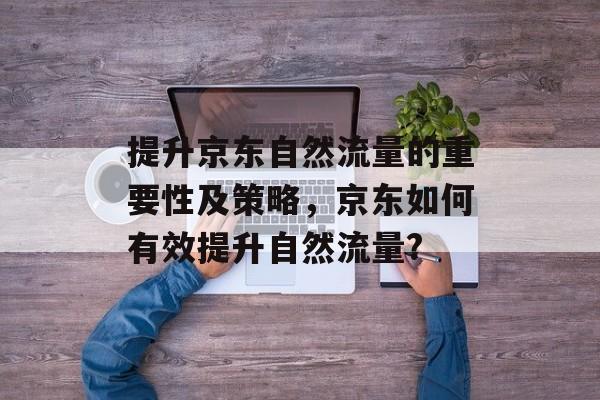 提升京东自然流量的重要性及策略,京东如何有效提升自然流量? 提升京东自然流量的重要性及策略,京东如何有效提升自然流量?