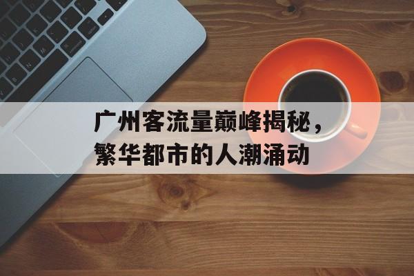广州客流量巅峰揭秘,繁华都市的人潮涌动 广州客流量巅峰揭秘,繁华都市的人潮涌动