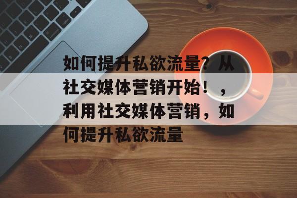 如何提升私欲流量?从社交媒体营销开始!,利用社交媒体营销,如何提升私欲流量 如何提升私欲流量?从社交媒体营销开始!,利用社交媒体营销,如何提升私欲流量