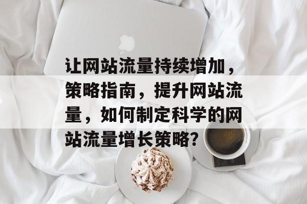 让网站流量持续增加,策略指南,提升网站流量,如何制定科学的网站流量增长策略? 让网站流量持续增加,策略指南,提升网站流量,如何制定科学的网站流量增长策略?