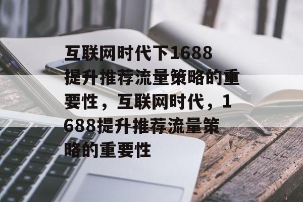 互联网时代下1688提升推荐流量策略的重要性,互联网时代,1688提升推荐流量策略的重要性 互联网时代下1688提升推荐流量策略的重要性,互联网时代,1688提升推荐流量策略的重要性