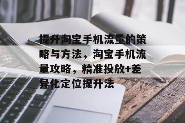 提升淘宝手机流量的策略与方法,淘宝手机流量攻略,精准投放+差异化定位提升法 提升淘宝手机流量的策略与方法,淘宝手机流量攻略,精准投放+差异化定位提升法