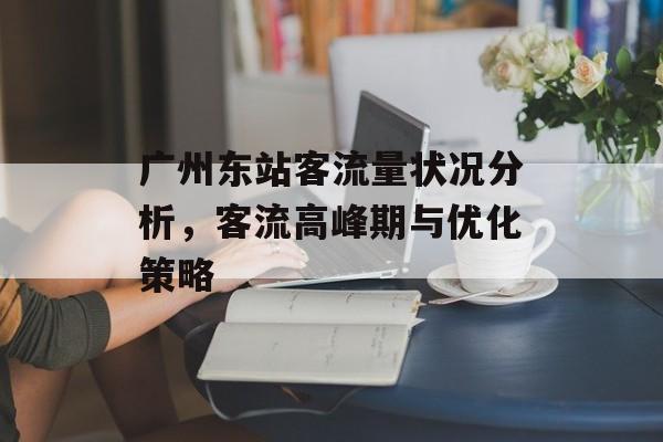 广州东站客流量状况分析,客流高峰期与优化策略 广州东站客流量状况分析,客流高峰期与优化策略
