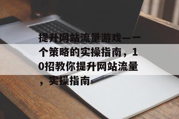 提升网站流量游戏—一个策略的实操指南,10招教你提升网站流量,实操指南 提升网站流量游戏—一个策略的实操指南,10招教你提升网站流量,实操指南