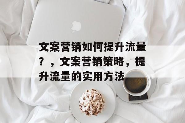 文案营销如何提升流量?,文案营销策略,提升流量的实用方法 文案营销如何提升流量?,文案营销策略,提升流量的实用方法