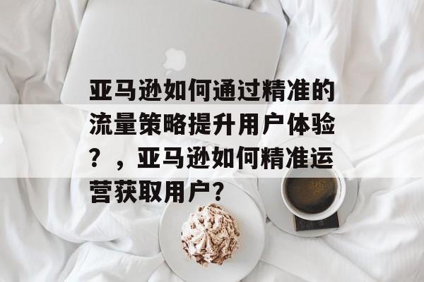 亚马逊如何通过精准的流量策略提升用户体验?,亚马逊如何精准运营获取用户? 亚马逊如何通过精准的流量策略提升用户体验?,亚马逊如何精准运营获取用户?