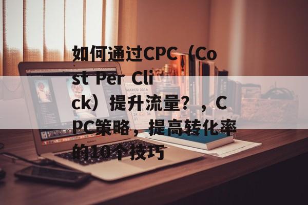 如何通过CPC（Cost Per Click）提升流量？，CPC策略，提高转化率的10个技巧