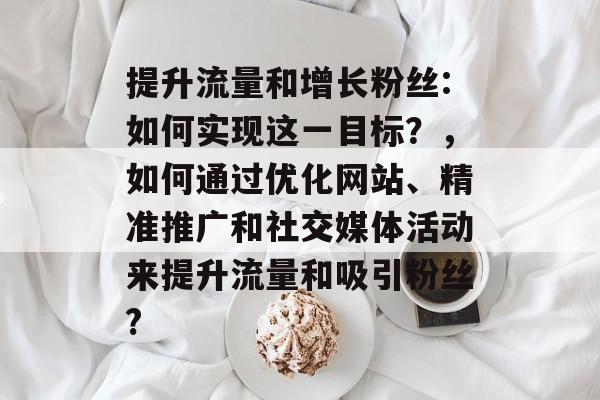 提升流量和增长粉丝:如何实现这一目标?,如何通过优化网站、精准推广和社交媒体活动来提升流量和吸引粉丝? 提升流量和增长粉丝:如何实现这一目标?,如何通过优化网站、精准推广和社交媒体活动来提升流量和吸引粉丝?