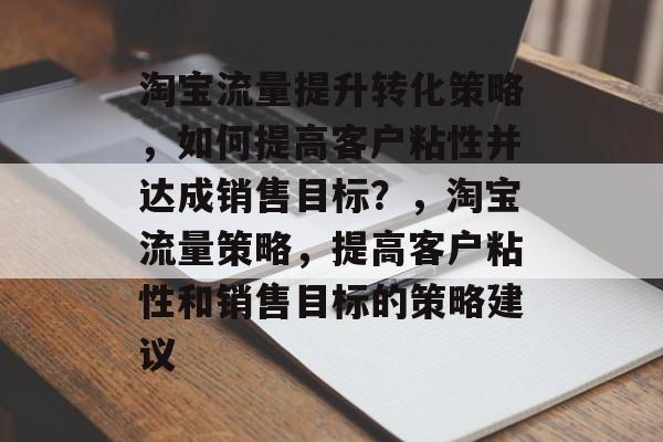 淘宝流量提升转化策略,如何提高客户粘性并达成销售目标?,淘宝流量策略,提高客户粘性和销售目标的策略建议 淘宝流量提升转化策略,如何提高客户粘性并达成销售目标?,淘宝流量策略,提高客户粘性和销售目标的策略建议