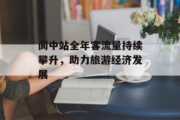 阆中站全年客流量持续攀升,助力旅游经济发展 阆中站全年客流量持续攀升,助力旅游经济发展