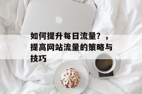 如何提升每日流量?,提高网站流量的策略与技巧 如何提升每日流量?,提高网站流量的策略与技巧