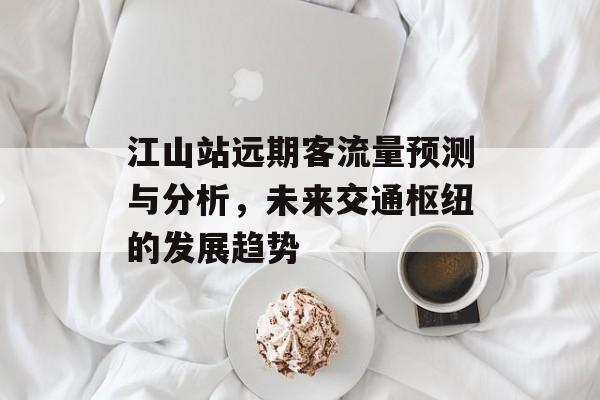 江山站远期客流量预测与分析,未来交通枢纽的发展趋势 江山站远期客流量预测与分析,未来交通枢纽的发展趋势