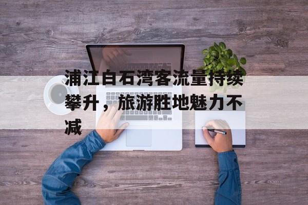 浦江白石湾客流量持续攀升，旅游胜地魅力不减