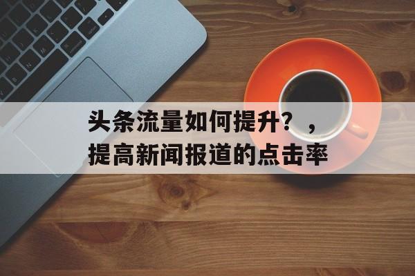 头条流量如何提升?,提高新闻报道的点击率 头条流量如何提升?,提高新闻报道的点击率